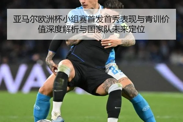 亚马尔欧洲杯小组赛首发首秀表现与青训价值深度解析与国家队未来定位